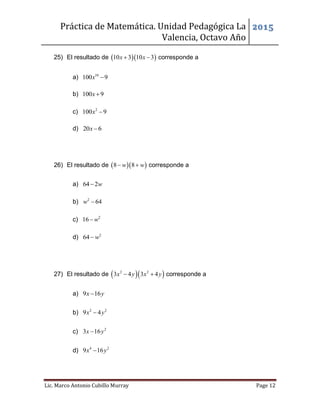 Práctica de Matemática. Unidad Pedagógica La
Valencia, Octavo Año
2015
Lic. Marco Antonio Cubillo Murray Page 12
25) El resultado de   10 3 10 3x x  corresponde a
a) 10
100 9x 
b) 100 9x 
c) 2
100 9x 
d) 20 6x 
26) El resultado de   8 8w w  corresponde a
a) 64 2w
b) 2
64w 
c) 2
16 w
d) 2
64 w
27) El resultado de   2 2
3 4 3 4x y x y  corresponde a
a) 9 16x y
b) 2 2
9 4x y
c) 2
3 16x y
d) 4 2
9 16x y
 