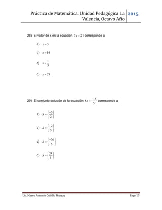 Práctica de Matemática. Unidad Pedagógica La
Valencia, Octavo Año
2015
Lic. Marco Antonio Cubillo Murray Page 13
28) El valor de x en la ecuación 7 21x  corresponde a
a) 3x 
b) 14x 
c)
1
3
x 
d) 28x 
29) El conjunto solución de la ecuación
16
8
5
x

 corresponde a
a)
5
2
S
 
  
 
b)
2
5
S
 
  
 
c)
56
5
S
 
  
 
d)
24
5
S
 
  
 
 