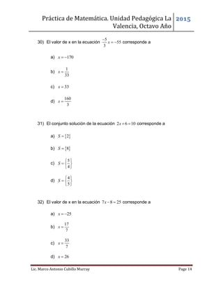 Práctica de Matemática. Unidad Pedagógica La
Valencia, Octavo Año
2015
Lic. Marco Antonio Cubillo Murray Page 14
30) El valor de x en la ecuación
5
55
3
x

  corresponde a
a) 170x  
b)
1
33
x 
c) 33x 
d)
160
3
x 
31) El conjunto solución de la ecuación 2 6 10x  corresponde a
a)  2S 
b)  8S 
c)
5
4
S
 
  
 
d)
4
5
S
 
  
 
32) El valor de x en la ecuación 7 8 25x   corresponde a
a) 25x  
b)
17
7
x 
c)
33
7
x 
d) 26x 
 