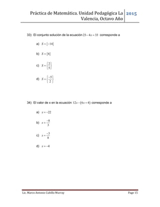 Práctica de Matemática. Unidad Pedagógica La
Valencia, Octavo Año
2015
Lic. Marco Antonio Cubillo Murray Page 15
33) El conjunto solución de la ecuación 23 4 33x  corresponde a
a)  14S  
b)  6S 
c)
2
5
S
 
  
 
d)
5
2
S
 
  
 
34) El valor de x en la ecuación  12 6 4x x  corresponde a
a) 22x  
b)
8
3
x


c)
3
8
x


d) 4x  
 