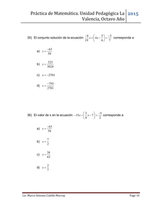 Práctica de Matemática. Unidad Pedagógica La
Valencia, Octavo Año
2015
Lic. Marco Antonio Cubillo Murray Page 16
35) El conjunto solución de la ecuación
4 5 3
4
19 6 7
x x
  
   
 
corresponde a
a)
63
58
x


b)
323
3024
x 
c) 2701x  
d)
793
2701
x


36) El valor de x en la ecuación
3 5
15 7
4 2
x x
 
    
 
corresponde a
a)
63
58
x


b)
7
2
x 
c)
38
63
x 
d)
2
7
x 
 