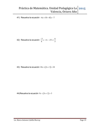 Práctica de Matemática. Unidad Pedagógica La
Valencia, Octavo Año
2015
Lic. Marco Antonio Cubillo Murray Page 19
41) Resuelva la ecuación 6 10 42 7x x   
42) Resuelva la ecuación
3 6
4 27
4 5
x x

   
43) Resuelva la ecuación  10 2 3 10x x  
44)Resuelva la ecuación  9 3 2 3x x  
 