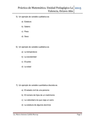 Práctica de Matemática. Unidad Pedagógica La
Valencia, Octavo Año
2015
Lic. Marco Antonio Cubillo Murray Page 3
5) Un ejemplo de variable cualitativa es
a) Estatura
b) Salario
c) Peso
d) Sexo
6) Un ejemplo de variable cualitativa es
a) La temperatura
b) La escolaridad
c) El pulso
d) La edad
7) Un ejemplo de variable cuantitativa discreta es
a) El estado civil de una persona
b) El número de hijos de un matrimonio
c) La velocidad a la que viaja un carro
d) La estatura de algunos alumnos
 