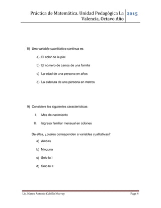 Práctica de Matemática. Unidad Pedagógica La
Valencia, Octavo Año
2015
Lic. Marco Antonio Cubillo Murray Page 4
8) Una variable cuantitativa continua es
a) El color de la piel
b) El número de carros de una familia
c) La edad de una persona en años
d) La estatura de una persona en metros
9) Considere las siguientes características
I. Mes de nacimiento
II. Ingreso familiar mensual en colones
De ellas, ¿cuáles corresponden a variables cualitativas?
a) Ambas
b) Ninguna
c) Solo la I
d) Solo la II
 