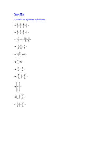 Práctica
1. Realiza las siguientes operaciones:

     4 8 2 2
a)    − + − =
     5 9 3 5

     5 3 2 5
b)    + + − =
     6 4 3 7

       5     20 5
c) −     −2+   − =
       4     3 6

   2 4 2
d)  ·  : =
   3 8 5

   −3
e)     · ( +8) =
    4 

     75
f)      : 12 =
     95

      2 −8
g)      :   =
     − 9 27

   7  1
h)   ·  −  =
   8  2

   4
    
i)  2  =
   1
    
   4

   3 2
j)   :   =
   4 6

     2  1
k)    : −  =
     9  6
 