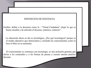 DEFINICION DE DOCENCIA
Guillen: define a la docencia como la : “Virtud Ciudadana” elegir lo que es
bueno enseñar y de articular el discurso- práctica- contexto” .
La educación ahora en día es tecnológica, ¿Por qué tecnológica? porque es
el medio educativo que democratiza y extiende los conocimientos como lo
hizo el libro en su momento.
El conocimiento se construye con tecnología, es una inclusión genuina que
afecta a los contenidos y a las formas de pensar y recrear nuestra práctica
docente.
 