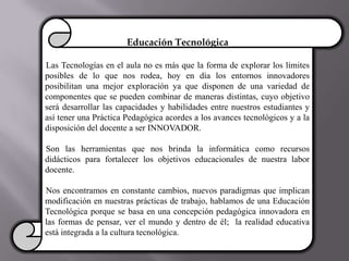 Educación Tecnológica
Las Tecnologías en el aula no es más que la forma de explorar los límites
posibles de lo que nos rodea, hoy en día los entornos innovadores
posibilitan una mejor exploración ya que disponen de una variedad de
componentes que se pueden combinar de maneras distintas, cuyo objetivo
será desarrollar las capacidades y habilidades entre nuestros estudiantes y
así tener una Práctica Pedagógica acordes a los avances tecnológicos y a la
disposición del docente a ser INNOVADOR.
Son las herramientas que nos brinda la informática como recursos
didácticos para fortalecer los objetivos educacionales de nuestra labor
docente.
Nos encontramos en constante cambios, nuevos paradigmas que implican
modificación en nuestras prácticas de trabajo, hablamos de una Educación
Tecnológica porque se basa en una concepción pedagógica innovadora en
las formas de pensar, ver el mundo y dentro de él; la realidad educativa
está integrada a la cultura tecnológica.
 