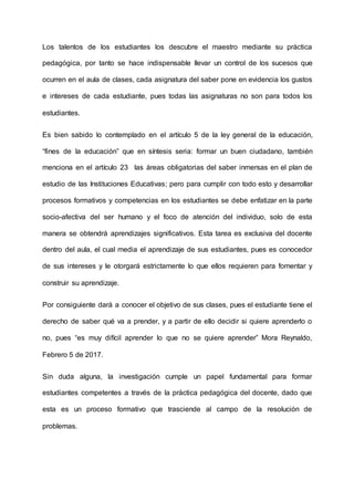 Los talentos de los estudiantes los descubre el maestro mediante su práctica
pedagógica, por tanto se hace indispensable llevar un control de los sucesos que
ocurren en el aula de clases, cada asignatura del saber pone en evidencia los gustos
e intereses de cada estudiante, pues todas las asignaturas no son para todos los
estudiantes.
Es bien sabido lo contemplado en el artículo 5 de la ley general de la educación,
“fines de la educación” que en síntesis seria: formar un buen ciudadano, también
menciona en el artículo 23 las áreas obligatorias del saber inmersas en el plan de
estudio de las Instituciones Educativas; pero para cumplir con todo esto y desarrollar
procesos formativos y competencias en los estudiantes se debe enfatizar en la parte
socio-afectiva del ser humano y el foco de atención del individuo, solo de esta
manera se obtendrá aprendizajes significativos. Esta tarea es exclusiva del docente
dentro del aula, el cual media el aprendizaje de sus estudiantes, pues es conocedor
de sus intereses y le otorgará estrictamente lo que ellos requieren para fomentar y
construir su aprendizaje.
Por consiguiente dará a conocer el objetivo de sus clases, pues el estudiante tiene el
derecho de saber qué va a prender, y a partir de ello decidir si quiere aprenderlo o
no, pues “es muy difícil aprender lo que no se quiere aprender” Mora Reynaldo,
Febrero 5 de 2017.
Sin duda alguna, la investigación cumple un papel fundamental para formar
estudiantes competentes a través de la práctica pedagógica del docente, dado que
esta es un proceso formativo que trasciende al campo de la resolución de
problemas.
 