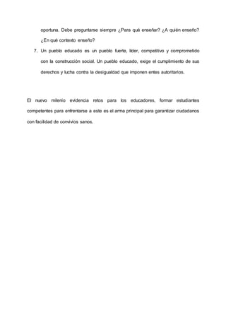 oportuna. Debe preguntarse siempre ¿Para qué enseñar? ¿A quién enseño?
¿En qué contexto enseño?
7. Un pueblo educado es un pueblo fuerte, líder, competitivo y comprometido
con la construcción social. Un pueblo educado, exige el cumplimiento de sus
derechos y lucha contra la desigualdad que imponen entes autoritarios.
El nuevo milenio evidencia retos para los educadores, formar estudiantes
competentes para enfrentarse a este es el arma principal para garantizar ciudadanos
con facilidad de convivios sanos.
 
