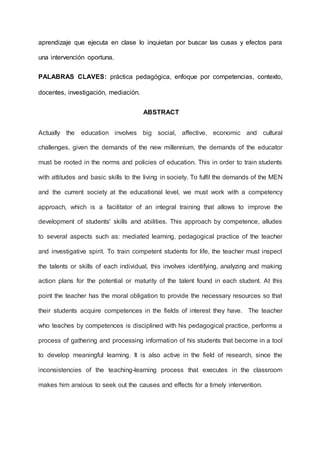 aprendizaje que ejecuta en clase lo inquietan por buscar las cusas y efectos para
una intervención oportuna.
PALABRAS CLAVES: práctica pedagógica, enfoque por competencias, contexto,
docentes, investigación, mediación.
ABSTRACT
Actually the education involves big social, affective, economic and cultural
challenges, given the demands of the new millennium, the demands of the educator
must be rooted in the norms and policies of education. This in order to train students
with attitudes and basic skills to the living in society. To fulfil the demands of the MEN
and the current society at the educational level, we must work with a competency
approach, which is a facilitator of an integral training that allows to improve the
development of students' skills and abilities. This approach by competence, alludes
to several aspects such as: mediated learning, pedagogical practice of the teacher
and investigative spirit. To train competent students for life, the teacher must inspect
the talents or skills of each individual, this involves identifying, analyzing and making
action plans for the potential or maturity of the talent found in each student. At this
point the teacher has the moral obligation to provide the necessary resources so that
their students acquire competences in the fields of interest they have. The teacher
who teaches by competences is disciplined with his pedagogical practice, performs a
process of gathering and processing information of his students that become in a tool
to develop meaningful learning. It is also active in the field of research, since the
inconsistencies of the teaching-learning process that executes in the classroom
makes him anxious to seek out the causes and effects for a timely intervention.
 