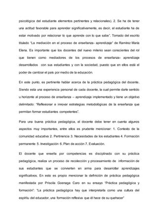 psicológica del estudiante elementos pertinentes y relacionales). 2. Se ha de tener
una actitud favorable para aprender significativamente, es decir, el estudiante ha de
estar motivado por relacionar lo que aprende con lo que sabe”. Tomado del escrito
titulado “La mediación en el proceso de enseñanza- aprendizaje” de Ramírez María
Elena. Es importante que los docentes del nuevo milenio sean conscientes del rol
que tienen como mediadores de los procesos de enseñanza- aprendizaje
desarrollados con sus estudiantes y con la sociedad, puesto que en ellos está el
poder de cambiar el país por medio de la educación.
En este punto, es pertinente hablar acerca de la práctica pedagógica del docente.
Siendo esta una experiencia personal de cada docente, la cual permite darle sentido
u horizonte al proceso de enseñanza – aprendizaje implementado y tiene un objetivo
delimitado: “Reflexionar e innovar estrategias metodológicas de la enseñanza que
permitan formar estudiantes competentes”.
Para una buena práctica pedagógica, el docente debe tener en cuenta algunos
aspectos muy importantes, entre ellos es prudente mencionar: 1. Contexto de la
comunidad educativa 2. Pertinencia 3. Necesidades de los estudiantes 4. Formación
permanente 5. Investigación 6. Plan de acción 7. Evaluación.
El docente que enseña por competencias es disciplinado con su práctica
pedagógica, realiza un proceso de recolección y procesamiento de información de
sus estudiantes que se convierten en arma para desarrollar aprendizajes
significativos. En esto es propio mencionar la definición de práctica pedagógica
manifestada por Priscila Goenaga Caro en su ensayo “Práctica pedagógica y
formación”: “La práctica pedagógica hay que interpretarla como una cultura del
espíritu del educador, una formación reflexiva que él hace de su quehacer”
 