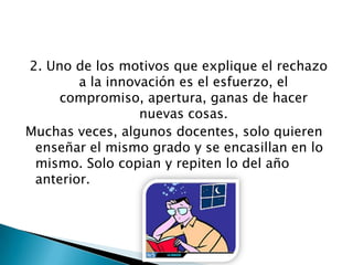 2. Uno de los motivos que explique el rechazo
a la innovación es el esfuerzo, el
compromiso, apertura, ganas de hacer
nuevas cosas.
Muchas veces, algunos docentes, solo quieren
enseñar el mismo grado y se encasillan en lo
mismo. Solo copian y repiten lo del año
anterior.
 