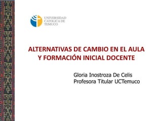 ALTERNATIVAS DE CAMBIO EN EL AULA
Y FORMACIÓN INICIAL DOCENTE
Gloria Inostroza De Celis
Profesora Titular UCTemuco

 