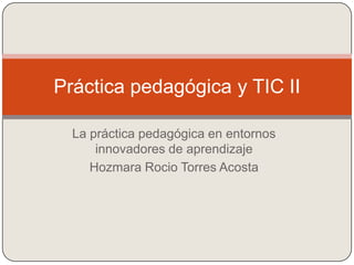 La práctica pedagógica en entornos
innovadores de aprendizaje
Hozmara Rocio Torres Acosta
Práctica pedagógica y TIC II
 