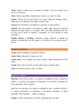 Twitter: Similar al anterior con la excepción de permitir el envío de mensajes de no
más de 140 caracteres.
Skype: Software que permite comunicaciones de texto, voz y video vía online.
Google+: Servicio de red social operado por Google. Dispone de Hashtags similar a
Skype pero con las diferencias que regalan el software libre.
Scoop it: Está concentrado en la publicación cooperativa (a modo anuncios).
Linkedin: sitio web orientado a la búsqueda de empleo. Diigo: Sistema de gestión de
información personal basado en el concepto "nube", que incluye marcadores web, bloc
de notas post-it, archivo de imágenes y documentos, así como selección de textos
destacados.
Edmodo, Edoome y Schoology: Plataformas sociales educativas y gratuitas que
permiten la comunicación entre los alumnos y los profesores en un entorno cerrado y
privado.
Búsqueda de información
Google: Motor de búsqueda de contenido en Internet.
Google Maps: Aplicaciones de mapas en la web.
Google crome: es un navegador web seguro, sencillo y rápido, diseñado para la Web
actual.
Youtube: Sitio web en el cual los usuarios pueden subir y compartir vídeos.
Vimeo: Red basada en videos, similar a Youtube.
Espacio para compartir
Slideshare: Sitio web que ofrece a los usuarios la posibilidad de subir y compartir en
público o en privado presentaciones de diapositivas en PowerPoint, documentos de
Word, OpenOffice, PDF, Portafolios…
Issu: Sitio web que ofrece a los usuarios la posibilidad de subir y compartir en público o
en privado presentaciones de diapositivas en PowerPoint, documentos de Word,
OpenOffice, PDF, Portafolios… (Similar al anterior).
Dropbox: Servicio de alojamiento de archivos multiplataforma en la nube.
 