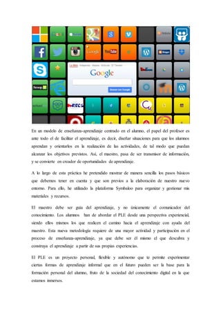 En un modelo de enseñanza-aprendizaje centrado en el alumno, el papel del profesor es
ante todo el de facilitar el aprendizaje, es decir, diseñar situaciones para que los alumnos
aprendan y orientarlos en la realización de las actividades, de tal modo que puedan
alcanzar los objetivos previstos. Así, el maestro, pasa de ser transmisor de información,
y se convierte en creador de oportunidades de aprendizaje.
A lo largo de esta práctica he pretendido mostrar de manera sencilla los pasos básicos
que debemos tener en cuenta y que son previos a la elaboración de nuestro nuevo
entorno. Para ello, he utilizado la plataforma Symbaloo para organizar y gestionar mis
materiales y recursos.
El maestro debe ser guía del aprendizaje, y no únicamente el comunicador del
conocimiento. Los alumnos han de abordar el PLE desde una perspectiva experiencial,
siendo ellos mismos los que realicen el camino hacia el aprendizaje con ayuda del
maestro. Esta nueva metodología requiere de una mayor actividad y participación en el
proceso de enseñanza-aprendizaje, ya que debe ser él mismo el que descubra y
construya el aprendizaje a partir de sus propias experiencias.
El PLE es un proyecto personal, flexible y autónomo que te permite experimentar
ciertas formas de aprendizaje informal que en el futuro pueden ser la base para la
formación personal del alumno, fruto de la sociedad del conocimiento digital en la que
estamos inmersos.
 