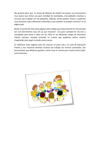 Me gustaría decir que la revista de Maestra de Infantil me parece una herramienta
muy buena que ofrece una gran cantidad de actividades, manualidades creativas y
recursos para trabajar con los pequeños. Además, ofrece posters, fichas y cuadernos
muy atractivos sobre diferentes contenidos y que también se pueden encontrar en la
página web.
Desde mi punto de vista estas páginas web y blogs que anteriormente he mencionado
son una herramienta muy útil ya que muestran una gran variedad de recursos y
actividades para llevar a cabo con los niños en las diferentes etapas de Educación
Infantil. Aunque, siempre teniendo en cuenta que podemos utilizar nuestra
imaginación para seguir creando cosas nuevas.
En definitiva, estas páginas web nos acercan un poco más a un aula de Educación
Infantil y nos muestran distintas maneras de trabajar los mismos contenidos. Son
herramientas que debemos guardar y tener muy en cuenta para nuestra futura labor
como docentes.
 