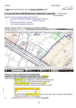 Trabajo :

Realizado por:

Cómo Planeamiento Zaragoza, permite ejecutar ordenación ciudad

6.-Áreas del desarrollo:Residencial, Industrial, Comercial...

“ Suelo Urbano
no Consolidado”

Capitulo 5.1 Nueva ordenación Renovación ( Zona E)
“
5.2 Vacante ó Obsoleto “Pendiente Planteamiento” ( Zona F)
“
5.3 “
“
“ “
Gestión” ( Zona G)
“
5.4 Producto Pte Gestión ( Zona H)
“
5.5 Convenio Urbanistico ( Zona AC)
Ejemplo.- Suelo H , grado2 “ venta mayorista y minorista>2000m2”

TITULO 5º SUELO URBANO NO CONSOLIDADO
Capitulo 5.1 “Nueva ordenación por Renovación Usos”. ( ZONA E)
.-Art. 5.1.2.-Condiciones APROVECHAMIENTO y ORDENACIÓN
.-Plan Especial ( tipo ordenación y condiciones de la edificación).
.- Planos Calificación.- delimitación de ámbitos ordenación.
.-Aprovechamiento Medio.-ámbito constituye sector.
.- Condiciones Especificas Ordenación de la Zona E, en ficha.
.Edificabilida Máxima [m2/m2] Grado
2,5
1
1
2
.- Reservas Suelo “dotaciones” 10% S. bruta a cesión suelo: viales y espacios libres públicos.
.- Ordenación establecida en Plan Especial:
a)
Condiciones de entorno en cada sector Suelo Urbanizable.
20

 