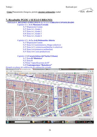 Trabajo :

Realizado por:

Cómo Planeamiento Zaragoza, permite ejecutar ordenación ciudad

7.-Resaltable PGOU ( SUELO URBANO)
TITULO 4º, REGIMEN ESPECIFICO del SUELO URBANO CONSOLIDADO
Capitulo 4.1 ( A-1) Manzana Cerrada
S.1ª Disposición Común
S.2ª Zona A-1, Grado 1
S.3ª Zona A-1, Grado 2
S.4ª Zona A-1, Grado 3
S.5ª Zona A-1, Grado 4
Capítulo 4.2 ( A-2 a A-6) Ordenación Abierta
S.1ª Disposición Común
S.2ª Zona A-2 (semiintensiva, bloque colectivo)
S.3ª Zona A-3 ( extensiva,unifamiliar ó colectiva)
S.4ª Zona A-4 (extensiva unifamiliar)
S.5ª Zona A-6 ( usos productivos)
Capitulo 4.3( Características del Nucleo Urbano)
S.1ª Zona B “Histórica”
S.2ª Zona B
S.3ªZona “especificaciones de B”
S.4ª Contemporáneo “Ruiseñores”
Ejemplo en planos de calificación de ordenación cerrada:

26

 