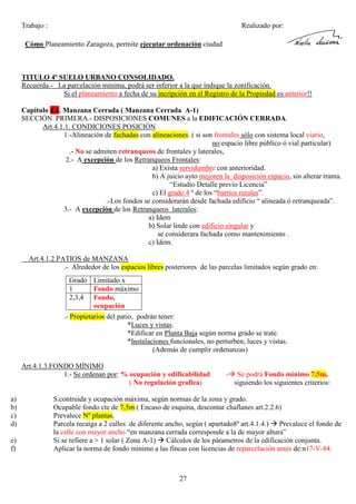 Trabajo :

Realizado por:

Cómo Planeamiento Zaragoza, permite ejecutar ordenación ciudad

TITULO 4º SUELO URBANO CONSOLIDADO.
Recuerda.- La parcelación mínima, podrá ser inferior a la que indique la zonificación.
Si el planeamiento a fecha de su incripción en el Registro de la Propiedad es anterior!!
Capitulo 4.1. Manzana Cerrada ( Manzana Cerrada A-1)
SECCIÓN PRIMERA.- DISPOSICIONES COMUNES a la EDIFICACIÓN CERRADA.
Art.4.1.1. CONDICIONES POSICIÓN
1.-Alineación de fachadas con alineaciones. ( si son frontales sólo con sistema local viario,
no:espacio libre público ó vial particular)
.- No se admiten retranqueos de frontales y laterales,
2.- A excepción de los Retranqueos Frontales:
a) Exista servidumbre con anterioridad.
b) A juicio ayto mejoren la disposición espacio, sin alterar trama.
“Estudio Detalle previo Licencia”
c) El grado 4 º de los “barrios rurales”.
.-Los fondos se considerarán desde fachada edificio “ alineada ó retranqueada”.
3.- A excepción de los Retranqueos laterales:
a) Idem
b) Solar linde con edificio singular y
se considerara fachada como mantenimiento .
c) Idem.
Art.4.1.2.PATIOS de MANZANA
.- Alrededor de los espacios libres posteriores de las parcelas limitados según grado en:
Grado Limitado x
1
Fondo máximo
2,3,4 Fondo,
ocupación
.- Propietarios del patio, podrán tener:
*Luces y vistas.
*Edificar en Planta Baja según norma grado se trate.
*Instalaciones funcionales, no perturben; luces y vistas.
(Además de cumplir ordenanzas)
Art.4.1.3.FONDO MÍNIMO
1.- Se ordenan por: % ocupación y edificabilidad.
( No regulación grafica)
a)
b)
c)
d)
e)
f)

-

Se podrá Fondo mínimo 7,5m,
siguiendo los siguientes criterios:

S.contruida y ocupación máxima, según normas de la zona y grado.
Ocupable fondo cte de 7,5m ( Encaso de esquina, descontar chaflanes art.2.2.6)
Prevalece Nº plantas.
Parcela recaiga a 2 calles de diferente ancho, según ( apartado8º art.4.1.4.) Prevalece el fondo de
la calle con mayor ancho “en manzana cerrada corresponde a la de mayor altura”
Si se refiere a > 1 solar ( Zona A-1) Cálculos de los párametros de la edificación conjunta.
Aplicar la norma de fondo mínimo a las fincas con licencias de reparcelación antes de:n17-V-84.

27

 