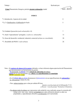 Trabajo :

Realizado por:

Cómo Planeamiento Zaragoza, permite ejecutar ordenación ciudad

INDICE
*1.-Introducción. Aspectos de la ciudad.

4

*2 y 3.-Clasificación y Calificación de Suelo

5

*4.-Unidades Ejecucción (suelo urbanizable ó 6)

7

*5.-.Suelo “especialmente” protegidos. ( suelos no urbanizable)

13

*6.-Áreas del desarrollo: residencial, industrial, comercial (urbano no consolidado)

20

*7.- Resaltable del PGOU ( suelo urbano)

26

Nota.- Al comienzo de alguno de los puntos indicados, se hace referencia alguna apreciación del Planeamiento
que desmenuzamos sus herramientas de gestión.
No premiando la sintesis como criterio de valoración del trabajo,
a favor de ser una herramienta lo + eficaz a las especificaciones del municipio
(cada ayto. , nomenclatura…propia)

.-En el trabajo sólo se solicita desmenuzar el planeamiento en sus especificaciones de ordenación y
no eficicatorias ( titulos II y III)
.- Para aclarar terminos que se dan por sabidos Verse:
Apuntes cosecha propia de la bibliografia T 3-9.
y Dossier “cosecha propia”Normativa Urbanística.
.- No adjunto todos los planos que representan cada unidad de zona explicada, porque la extensión del
trabajo sería muy vasta. Además la finalidad para cada calificación desuelo es saber sus
propiedades y capacidad para ubicarlos y se demuestra con lo presentado.

3

 