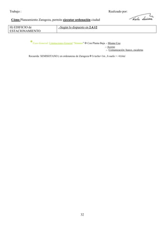 Trabajo :

Realizado por:

Cómo Planeamiento Zaragoza, permite ejecutar ordenación ciudad
H) EDIFICIO de
ESTACIONAMIENTO

.-Según lo dispuesto en 2.4.12

*Caso General: Limitaciones General “Sótanos”

Con Planta Baja .- Mismo Uso
.- Acceso
.- Comunicación: hueco, escaleras

Recuerda: SEMISOTANO ( en ordenanzas de Zaragoza

32

h techo>1m , h suelo > /-0,6m/

 