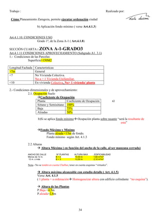 Trabajo :

Realizado por:

Cómo Planeamiento Zaragoza, permite ejecutar ordenación ciudad
b) Aplicación fondo mínimo ( verse Art.4.1.3)

Art.4.1.10. CONDICIONES USO
Grado 1º, de la Zona A-1 ( Art.4.1.8)
SECCIÓN CUARTA : ZONA A-1-GRADO3
Art.4.1.11 CONDICIONES APROVECHAMIENTO (Subgrado A1. 3.1)
1.- Condiciones de las Parcelas:
Superficie>150M2
Longitud Fachada Caracteristicas
>7m
General
<7
No Vivienda Colectiva.
No a > 1 Vivienda Unifamiliar.
<10
En vivienda Colectiva, No> 1 vivienda/ planta
2.- Condiciones dimensionales y de aprovechamiento:
2.1. Ocupación Suelo
Coeficiente de Ocupación
Planta
Coeficiente de Ocupación
Sótano y Semisótano 100%
Baja
75%
Alzadas
50%
b)Si se aplica fondo mínimo

a)

Ocupación planta sobre rasante “será la resultante de
esta”

Fondo Máximo y Mínimo
Planta alzada <15m de fondo.
Fondo mínimo según Art. 4.1.3
2.2 Alturas
Altura Máxima ( en función del ancho de la calle, al ser manzana cerrada)
ANCHO DE CALLE
Menos de 12 m.
12 m. o más

Nº PLANTAS
B+2
B+3

ALTURA MAX
10,50 m
13,50 m

. EDIFICABILIDAD
1,60 m²/m²
2,10 m²/m²

Nota.- No se tendrá en cuenta Chaflan; tener en cuenta esquinas “virtuales”.

Altura máxima alcanzable con estudio detalle ( Art. 4.1.5)
Verse Art. 4.1.5
( 1 planta + a ordenación Homogeneizar altura con edificio colindante “no esquina”).
Altura de las Plantas
P.Baja <4,5m
P.alzada>2,8m

34

 