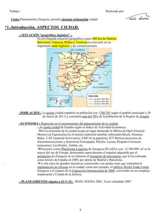 Trabajo :

Realizado por:

Cómo Planeamiento Zaragoza, permite ejecutar ordenación ciudad

*1.-Introducción. ASPECTOS CIUDAD.
.- SITUACIÓN “geográfica, logistica” .Su privilegiada situación geográfica a unos 300 km de Madrid,
Barcelona, Valencia, Bilbao y Toulouse la convierte en un
importante nudo logístico y de comunicaciones.

.-POBLACIÓN.- La quinta ciudad española en población con (700.765 según el padrón municipal a 30
de marzo de 2011) y concentra más del 50% de la población de la Región de Aragón.

.

.-ECONOMIA ( Repercute en el razonamiento del planeamiento de la ciudad)
.- la cuarta ciudad de España según su Índice de Actividad Económica.
En la economía de la ciudad ocupa un lugar destacado la fábrica de Opel (General
Motors) en Figueruelas.En el terreno industrial también sobresalen:Bosch, Siemens,
Balay. CAF (material ferroviario); SAICA( la papelera), ICT Ibérica( proyectos de
telecomunucaciones y domotica),Torraspapel, Pikolin, Lacasa, Hispano-Carrocera
(autocares); LeciTrailer, Ámbar; etc.
Proyectos como Plataforma Logística de Zaragoza (PLAZA), con 12 500 000 m² es la
mayor del sur de Europa, destacando especialmente el impulso adquirido por el
aeropuerto de Zaragoza en lo referente al transporte de mercancías, que lo ha colocado
como tercero de España en 2009, por detrás de Madrid y Barcelona.
A esta clase de grandes iniciativas comerciales van unidas otras que estimulan la
implantación de oficinas en la ciudad, como por ejemplo, el edificio World Trade Center
Zaragoza o el espacio de la Exposición Internacional de 2008, convertido en un complejo
empresarial y Ciudad de la Justicia.
.- PLANEAMIENTO vigente a 21-V-12.- PGOU ZGOZA 2001, Texto refundido 2007

4

 
