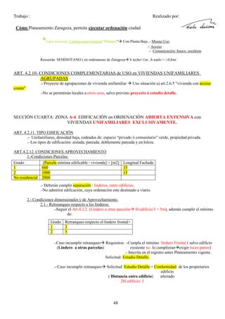 Trabajo :

Realizado por:

Cómo Planeamiento Zaragoza, permite ejecutar ordenación ciudad

*Caso General: Limitaciones General “Sótanos”

Con Planta Baja .- Mismo Uso
.- Acceso
.- Comunicación: hueco, escaleras

Recuerda: SEMISOTANO ( en ordenanzas de Zaragoza

h techo>1m , h suelo > /-0,6m/

ART. 4.2.10- CONDICIONES COMPLEMENTARIAS de USO en VIVIENDAS UNIFAMILIARES
AGRUPADAS
.- Proyecto de agrupaciones de vivienda unifamiliar

Uso situación a) art.2.6.5 “vivienda con acceso

conún”
.-No se permitirán locales a otros usos, salvo previsto proyecto ó estudio detalle.

SECCIÓN CUARTA: ZONA A-4. EDIFICACIÓN en ORDENACIÓN ABIERTA EXTENSIVA con
VIVIENDAS UNIFAMILIARES EXCLUSIVAMENTE.
ART. 4.2.11. TIPO EDIFICACIÓN
.- Unifamiliares, densidad baja, rodeados de: espacio “privado ó comunitario” verde, propiedad privada.
.- Los tipos de edificación: aislada, pareada, doblemente pareada y en hilera.
ART.4.2.12. CONDICIONES APROVECHAMIENTO
1.-Condiciones Parcelas:
Grado
[Parcela mínima edificable / vivienda] > [m2] Longitud Fachada
1
600
15
2
1000
15
No residencial 2000
.- Deberán cumplir separación : linderos, entre edificios.
.-No admitirá edificación, cuya ordenación este destinado a viario.
2.- Condiciones dimensionales y de Aprovechamiento.
2.1.- Retreanqueo respecto a los linderos.
.-Seguir el Art.4.2.2. (Lindero a otras parcelas
de:

H edificio/3 > 5m), además cumplir el mínimo

Grado Retranqueo respecto el lindero frontal>
1
3
2
5
.-Caso incumplir retranqueo Requisitos: .-Cumpla el mínimo líndero Frontal ( salvo edificio
(Lindero a otras parcelas)
existente no lo cumplieran exigir luces patios)
.- Inscrita en el registro antes Planeamiento vigente.
Solicitud: Estudio Detalle.
.- Caso incumplir retranqueo

Solicitud: Estudio Detalle + Conformidad de los propietarios
edificio
( Distancia entre edificio)
afectado
2H edificio/ 3

48

 