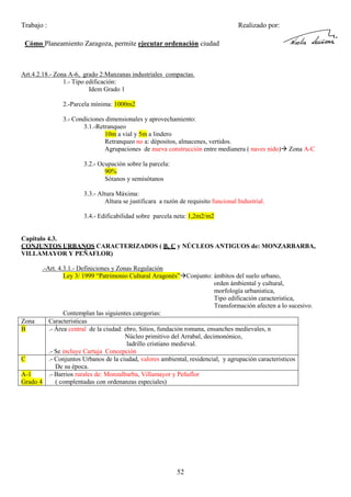 Trabajo :

Realizado por:

Cómo Planeamiento Zaragoza, permite ejecutar ordenación ciudad

Art.4.2.18.- Zona A-6, grado 2:Manzanas industriales compactas.
1.- Tipo edificación:
Idem Grado 1
2.-Parcela mínima: 1000m2
3.- Condiciones dimensionales y aprovechamiento:
3.1.-Retranqueo
10m a vial y 5m a lindero
Retranqueo no a: dépositos, almacenes, vertidos.
Agrupaciones de nueva construcción entre medianera ( naves nido)

Zona A-C

3.2.- Ocupación sobre la parcela:
90%
Sótanos y semisótanos
3.3.- Altura Máxima:
Altura se justificara a razón de requisito funcional Industrial.
3.4.- Edificabilidad sobre parcela neta: 1,2m2/m2

Capitulo 4.3.
CONJUNTOS URBANOS CARACTERIZADOS ( B, C y NÚCLEOS ANTIGUOS de: MONZARBARBA,
VILLAMAYOR Y PEÑAFLOR)
.-Art. 4.3.1.- Definiciones y Zonas Regulación
Ley 3/ 1999 “Patrimonio Cultural Aragonés” Conjunto: ámbitos del suelo urbano,
orden ámbiental y cultural,
morfología urbanistica,
Tipo edificación caracteristica,
Transformación afecten a lo sucesivo.
Contemplan las siguientes categorias:
Zona
Caracteristicas
B
.- Área central de la ciudad: ebro, Sitios, fundación romana, ensanches medievales, n
Núcleo primitivo del Arrabal, decimonónico,
ladrillo cristiano medieval.
.- Se incluye Cartuja Concepción
C
.- Conjuntos Urbanos de la ciudad, valores ambiental, residencial, y agrupación caracteristicos
De su época.
A-1
.- Barrios rurales de: Monzalbarba, Villamayor y Peñaflor
Grado 4
( complentadas con ordenanzas especiales)

52

 
