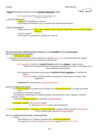 Trabajo :

Realizado por:

Cómo Planeamiento Zaragoza, permite ejecutar ordenación ciudad
Nota.- Planeamiento Recogido Es perteneciente al anterior Plan General.
( Se expone en capitulo en: 3.3)

.- Art. 4.3.5.- Subzona B-3
.-Cartuja de la Concepción y su entorno.
.- Plan Especial de Protección que se incorpora como Planeamiento Recogido.
.-Art.4.3.6.-Subzona B-4
.-Bloque aislado en el: Paseo María Agustín, Edificio Pignatelli, Museo Pablo Serrano, Jefatura Superior
de Policia.
.- Zona A2, grado3º.
.- Plan Especial en condiciones generales de la zona B.

SECCIÓN SEGUNDA: DISPOSICIONES COMUNES A LOS GRADOS: 1º, 2º y 3º de la zona B.
Art.4.3.7. Condiciones de las Parcelas.
1.- No Parcelación mínima.
2.- Segregación de las parcelas existente,se aplicará las siguientes normas sino se han desarrollado plan especial
fachada ordenanza específica ó otros instrumentos de desarrollo.
a) No segregación parcela si la longitud fachada resulante fuese inferior a: grado, subzona.
* Referencia de longitud fachada A la tipologia que pertenezca, los edificios catalogados por su
interés ambiental ó arquitectónico.
b) En agregaciones de parcelas que provoquen: longitudes fachada superiores a los edificios del
entorno.
*Segregar: fachada, elementos aparentes incluyendo los estructurales ( sin romper: ritmo
compositivo).
c)Subzona B-2 ( remodelación): equipamientos públicos.
Art.4.3.8. Condiciones de Posición
1.-Las líneas de fachada de las edificaciones coinciden con las alineaciones del vial ( en ningún caso alterar
“vial”)
.-Se ajustara las alineaciones interiores
.-No retranqueo en planta baja con excepción entrada: estacionamientos, locales ( siguiendo normativa
específica acceso).
.- Solamente retranqueos frontales si justificado con plan especial.
2.-Retranqueos laterales, a) Servidumbre anterior.
b) Protección Patrimonio, previo informe patrimonio.
3.- Caso: No alineación interior

Retranqueo a linderos posteriores en plantas alzadas, formando patios manzana.
( Si no se permite patio manzana Estudio Detalle),

Art.4.3.9.- Condiciones Dimesionales y Aprovechamiento
1.- Altura
.-Determinada por el nº plantas ( incluida la baja), en planos de ordenación
.- No superarlo expecto por razones de conservación, siguiendo los art. 3.2.9 y 3.2.11

54

 
