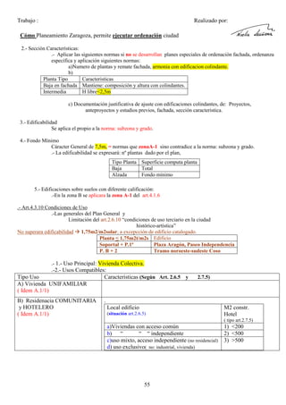 Trabajo :

Realizado por:

Cómo Planeamiento Zaragoza, permite ejecutar ordenación ciudad
2.- Sección Características:
.- Aplicar las siguientes normas si no se desarrollan planes especiales de ordenación fachada, ordenanza
específica y aplicación siguientes normas:
a)Numero de plantas y remate fachada, armonia con edificacion colindante.
b)
Planta Tipo
Caracteristicas
Baja en fachada Mantiene: composición y altura con colindantes.
Intermedia
H libre<2,5m
c) Documentación justificativa de ajuste con edificaciones colindantes, de: Proyectos,
anteproyectos y estudios previos, fachada, sección caracteristica.
3.- Edificabilidad
Se aplica el propio a la norma: subzona y grado.
4.- Fondo Mínimo
Cáracter General de 7,5m, = normas que zonaA-1 sino contradice a la norma: subzona y grado.
.- La edificabilidad se expresará: nº plantas dado por el plan,
Tipo Planta Superficie computa planta
Baja
Total
Alzada
Fondo mínimo
5.- Edificaciones sobre suelos con diferente calificación:
.-En la zona B se aplicara la zona A-1 del art.4.1.6
.- Art.4.3.10 Condiciones de Uso
.-Las generales del Plan General y
Limitación del art.2.6.10 “condiciones de uso terciario en la ciudad
histórico-artística”
No superara edificabilidad 1,75m2/m2solar, a excepcción de edificio catalogado.
Planta < 1,75m2t/m2s Edificio
Soportal + P.1ª
Plaza Aragón, Paseo Independencia
P. B + 2
Tramo noroeste-sudeste Coso
.- 1.- Uso Principal: Vivienda Colectiva.

.-2.- Usos Compatibles:
Tipo Uso
Caracteristicas (Según Art. 2.6.5 y
A) Vivienda UNIFAMILIAR
( Idem A.1/1)
B) Residenacia COMUNITARIA
y HOTELERO
( Idem A.1/1)

2.7.5)

.
Local edificio
(situación art.2.6.5)

M2 constr.
Hotel
( tipo art.2.7.5)

a)Viviendas con acceso común
b) “
“ “ independiente
c)uso mixto, acceso independiente (no residencial)
d) uso exclusivo( no: industrial, vivienda)

55

1) <200
2) <500
3) >500

 