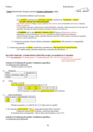Trabajo :

Realizado por:

Cómo Planeamiento Zaragoza, permite ejecutar ordenación ciudad
h) Tratamiento chaflanes si previsto plan.
i,j) Se prohibe la utilización de materiales y técnicas constructivas “Sucedáneas y emulan”.
( Excepto: informe favorable patrimonio)
( Ej: Piedras impropias al lugar, chapados pétreos, falsos dinteles, arcos ornamentales con despiece impropio,
pintura de aparejos).
(Ej:Se prohiben materiales y disposiciones, emulen:buhardillas, mansardas, cubiertas de pizarra, de teja negra, de
teja plana, balconadas de madera, frontones de madera, frontones de remate,etc)

k) Prohibido todo lo que deteriore el decoro público placas de fibrodemento, plásticos,
balaustrada y celosía de hormigón prefabricado, alicatados de fachada, ladrillos con apariencia
tradicional,bloque hormigón común, carpintería aluminio anodizado ó brillo metálico, enfoscado de rugosidad
excesiva, colores estridentes,etc
2.- Condiciones generales: Zona B, edificios destinados a equipamiento, libre atención a su singularidad
urbanística.
3.- Condiciones generales de Ornato, modificadas razonadamente: Plan Especial de Ciudad Histórica.
( Ej: ciudad romana, ensanches medievales, ensanches decimonónicos…)

SECCIÓN TERCERA CONDICIONES ESPECÍFICAS DE LAS SUBZONAS Y GRADOS.
Nota.- Las variaciones entre distinto grado, en el misma subzona B-1

se diferenencian únicamente en:
.-Condición ático retranqueado
.-Indice edificabilidad

Artículo 4.3.12.Subzona B-1,grado1: Condiciones especificas.
1.-Condiciones de la edificación
Normas comunes a la zona B
a)

b)

c)

Ocupación
Planta
<Ocupación %
Sótano, semisótano y baja 100
Alzada
75
Altura
Comunes a zona B
Ático retranqueado en las condiciones del art.2.2.31:
.- [ancho calle<10m] + [ <(P(b +2) “sin contar con ático”)]
.- [ancho calle>10m] + [ <(P(b +3) “sin contar con ático”)]
.- En las manzanas, se representen gráficamente patios libre interiores.
Indice edicabilidad
Calle de ancho Edificabilidad< [m2/m2]
<10m
3,15
>10m
3,75
Parcelas recayentes a >2 calles

Art. 4.1.9. idem zona A-1,grado2

2.- En manzanas centro histórico (*B1/1), según planos“patios libres interiores”.
Ocupación máxima<70% en plantas: semisótano,baja,alzada.
Se permiten áticos retranqueados sobre la altura máxima planos ( art.2.2.31)
Artículo 4.3.13.Subzona B-1,grado2: Condiciones especificas.
1.-Condiciones de la edificación

58

 