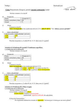 Trabajo :

Realizado por:

Cómo Planeamiento Zaragoza, permite ejecutar ordenación ciudad
Normas comunes a la zona B
d)

e)

f)

Ocupación
Planta
<Ocupación %
Sótano, semisótano y baja 100
Alzada
75
Altura
Comunes a zona B
Ático retranqueado en las condiciones del art.2.2.31, sobre P. (B+3) “ A + altura, ya no se permite”
Indice edicabilidad
Calle de ancho Edificabilidad< [m2/m2]
<15m
3,75
>15m
4
Parcelas recayentes a >2 calles

Art. 4.1.9. idem zona A-1,grado2

Artículo 4.3.14.Subzona B-1,grado3: Condiciones especificas.
1.-Condiciones de la edificación
Normas comunes a la zona B
g)

h)

i)

Ocupación
Planta
<Ocupación %
Sótano, semisótano y baja 100
Alzada
75
Altura
Comunes a zona B
Ático retranqueado en las condiciones del art.2.2.31,
.- [ancho calle<10m] + [<(P(b +3) “sin contar con ático”)]
.- [ancho calle>10m] No se permiten áticos retranqueados.
Indice edicabilidad
Calle de ancho Edificabilidad< [m2/m2]
<10m
3, 5
<15m
4
>15 m
5
Parcelas recayentes a >2 calles

Art. 4.1.9. idem zona A-1,grado2

Artículo 4.3.15.Subzona B-2: Plaza Aragón
1.-Condiciones de la edificación
Normas comunes a la zona B
a) Los fondos y alturas en los planos
Estudio Detalle: modifica líneas de fondo
manteniendo superficie edificable de cada planta
b) Sección Característica:
.-Se respetarála ordenación existente de soportales “reconstruyan ó construyan una nueva planta”.

59

 