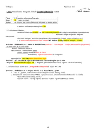 Trabajo :

Realizado por:

Cómo Planeamiento Zaragoza, permite ejecutar ordenación ciudad
.Planta
% Ocupación, sobre superficie neta.
Baja y 1ª 100 ( expto: soportal)
Sótano
100 siempre que trasdos forjado no sobrepase la rasante acera.
.-La altura mínima de restante planta>3m
2.- Condiciones de Ornato:
.- Construcciones que colindan con edificios de mayor altura Atemperar visualmente escalonamiento,
Mediante: antepecho, pórtico,pérgolas,
marquesinas…
.- Fachada ánaloga a la edificación existente ( Ej: composición fachada, color, calidad, textura).
.- Si instalaciones funcionales sobre cubierta Cubierta: plana y material ánalogo a fachada.
Artículo 4.3.16.Subzona B-2: Sector de San Idelfonso (Idem B-2“ Plaza Aragón”, excepto por ocupación y siguientes)
1.-Condiciones de la Edificación
Normas comunes a la zona B
a) Los fondos y alturas en los planos
Estudio Detalle: modifica líneas de fondo
manteniendo superficie edificable de cada planta
b) Ocupación: 100% (sótano, semisótano, baja)
Artículo 4.3.17. Subzonas B-2 y B-3: Planeamiento anterior recogido por el plan
.- Seguir el Planeamiento Recogido P.R. ( Régimen general se establece en el capitulo 3.3 de estas normas)
.-La ordenación del recinto de la Cartuja de la Concepción

Seguir Art.4.3.5

Articulo 4.3.18.Subzona B-4: Bloques lineales en el Paseo María Agustín
1.- Zona A-2,grado3º, suelo urbano consolidado ( envolvente: planta y altura).
2.-Desaparición edificación actual Plan Especial (cálculo Aprovechamiento Medio como un sector).
“ Edificabilidad máxima< 2m2/m2”
“Cesión: suelos a viales y espacios públicos” > (30% Superficie bruta del ámbito).

60

 