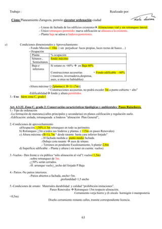 Trabajo :

Realizado por:

Cómo Planeamiento Zaragoza, permite ejecutar ordenación ciudad
.- Lineas de fachada de los edificios existentes Alineaciones vial y sin retranqueo lateral.
.- Unico retranqueo permitido: nueva edificación se alineara a la existente.
.- Planta baja se adosa a linderos posteriores.

c)

Condiciones dimensionales y Aprovechamiento:
- Fondo Máximo< 10m ( sin perjudicar: luces propias, luces rectas de hueco…)
- Ocupación
Planta
% ocupación
Sótanos ,
fondo máximo
Semisótanos
Baja e
Si sotano es <60%
en Baja 60%
inferiores
Construcciones accesorias
= Fondo edificable - 60%
( trasteros, invernaderos,despensa,
aseo, u otras no habitables)
-Altura máxima<[ (2plantas) ( B+1) (7m)]
“ Construcciones accesorias, no podrá exceder 3m a punto cubierta + alto”
-Edificabilidad fondo y altura permitidos.
3.- Uso: Idem zona C, grado1

Art. 4.3.22. Zona C, grado 2: Conservación características tipológicas y ambientales: Paseo Ruiseñores.
1.- Tipo de ordenación
.-La formación de manzana,(calles principales y secundarias) en planos calificación y regulación suelo.
.-Edificación: aislada, retranqueada a linderos ”alineación Plan General”,
2.-Condiciones de aprovechamiento
a)Ocupación: <50% ó 3m retranqueo en todo su perímetro.
b) Retranqueo >3m a todos sus linderos y plantas. ( >15m en paseo Renovales)
c) Altura máxima.-(B+1), 7m “ desde rasante hasta cara inferior forjado”
.- H fachada medida a: punto medio fachada.
.-Debajo cota rasante usos de sótano.
.- Terrenos en pendiente Escalonamiento, h planta<2,8m
d) Superficie edificable .- Planta y altura ( sin tener en cuenta: vuelos)
3.-Vuelos.- Den frente a vía pública “sólo alineación al vial”( vuelos<1,5m)
.-sobre retranqueo de 3m.
.-<50% serán cerrados.
.-H. arranque vuelo> techo del forjado P.Baja
4.- Patios.-No patios interiores.
.-Patios abiertos a fachada, ancho>3m.
,profundidad>1,5 ancho
5.-Condiciones de ornato: Materiales durabilidad y calidad “prohibición imitaciones”.
Paseo Renovales Retranqueo 15m respecto alineación.
Cerramiento verja hierro y (h zócalo hormigón ó mamposteria
<0,5m)
Diseño cerramiento restante calles, tramite correspondiente licencia.

63

 