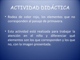 ACTIVIDAD DIDÁCTICA
• Rodea de color rojo, los elementos que no
  corresponden al paisaje de primavera.

• Esta actividad está realizada para trabajar la
  atención en el niño y diferenciar qué
  elementos son los que corresponden y los que
  no, con la imagen presentada.
 