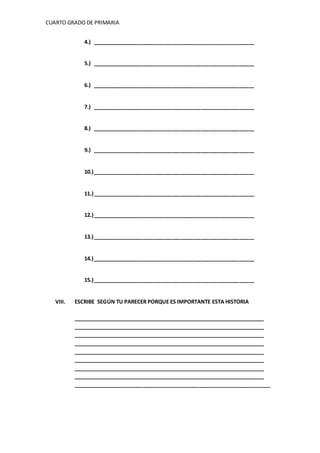 CUARTO GRADO DE PRIMARIA 
4.) _______________________________________________________ 
5.) _______________________________________________________ 
6.) _______________________________________________________ 
7.) _______________________________________________________ 
8.) _______________________________________________________ 
9.) _______________________________________________________ 
10.) _______________________________________________________ 
11.) _______________________________________________________ 
12.) _______________________________________________________ 
13.) _______________________________________________________ 
14.) _______________________________________________________ 
15.) _______________________________________________________ 
VIII. ESCRIBE SEGÚN TU PARECER PORQUE ES IMPORTANTE ESTA HISTORIA 
___________________________________________________________________ 
___________________________________________________________________ 
___________________________________________________________________ 
___________________________________________________________________ 
___________________________________________________________________ 
___________________________________________________________________ 
___________________________________________________________________ 
___________________________________________________________________ 
___________________________________________________________________ 
