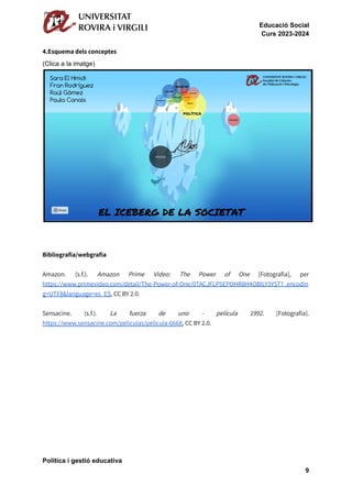 Educació Social
Curs 2023-2024
4.Esquema dels conceptes
(Clica a la imatge)
Bibliografia/webgrafia
Amazon. (s.f.). Amazon Prime Video: The Power of One [Fotografia], per
https://www.primevideo.com/detail/The-Power-of-One/0TACJFLP5EPOHR8H4OBILY3YST?_encodin
g=UTF8&language=es_ES, CC BY 2.0.
Sensacine. (s.f.). La fuerza de uno - película 1992. [Fotografia].
https://www.sensacine.com/peliculas/pelicula-6668, CC BY 2.0.
Política i gestió educativa
9
 