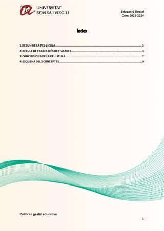 Educació Social
Curs 2023-2024
Índex
1.RESUM DE LA PEL·LÍCULA.................................................................................................. 2
2.RECULL DE FRASES MÉS DESTACADES................................................................................3
3.CONCLUSIONS DE LA PEL·LÍCULA....................................................................................... 7
4.ESQUEMA DELS CONCEPTES..............................................................................................9
Política i gestió educativa
1
 