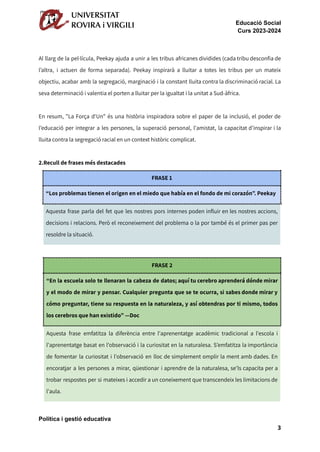 Educació Social
Curs 2023-2024
Al llarg de la pel·lícula, Peekay ajuda a unir a les tribus africanes dividides (cada tribu desconfia de
l’altra, i actuen de forma separada). Peekay inspirarà a lluitar a totes les tribus per un mateix
objectiu, acabar amb la segregació, marginació i la constant lluita contra la discriminació racial. La
seva determinació i valentia el porten a lluitar per la igualtat i la unitat a Sud-àfrica.
En resum, "La Força d'Un" és una història inspiradora sobre el paper de la inclusió, el poder de
l’educació per integrar a les persones, la superació personal, l'amistat, la capacitat d’inspirar i la
lluita contra la segregació racial en un context històric complicat.
2.Recull de frases més destacades
FRASE 1
“Los problemas tienen el origen en el miedo que había en el fondo de mi corazón”. Peekay
Aquesta frase parla del fet que les nostres pors internes poden influir en les nostres accions,
decisions i relacions. Però el reconeixement del problema o la por també és el primer pas per
resoldre la situació.
FRASE 2
“En la escuela solo te llenaran la cabeza de datos; aquí tu cerebro aprenderá dónde mirar
y el modo de mirar y pensar. Cualquier pregunta que se te ocurra, si sabes donde mirar y
cómo preguntar, tiene su respuesta en la naturaleza, y así obtendras por ti mismo, todos
los cerebros que han existido” —Doc
Aquesta frase emfatitza la diferència entre l'aprenentatge acadèmic tradicional a l'escola i
l'aprenentatge basat en l'observació i la curiositat en la naturalesa. S’emfatitza la importància
de fomentar la curiositat i l'observació en lloc de simplement omplir la ment amb dades. En
encoratjar a les persones a mirar, qüestionar i aprendre de la naturalesa, se'ls capacita per a
trobar respostes per si mateixes i accedir a un coneixement que transcendeix les limitacions de
l'aula.
Política i gestió educativa
3
 