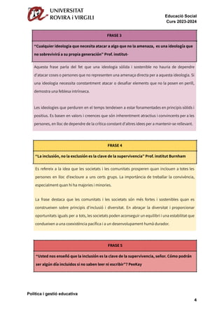 Educació Social
Curs 2023-2024
FRASE 3
“Cualquier ideologia que necesita atacar a algo que no la amenaza, es una ideología que
no sobrevivirá a su propia generación” Prof. institut-
Aquesta frase parla del fet que una ideologia sòlida i sostenible no hauria de dependre
d'atacar coses o persones que no representen una amenaça directa per a aquesta ideologia. Si
una ideologia necessita constantment atacar o desafiar elements que no la posen en perill,
demostra una feblesa intrínseca.
Les ideologies que perduren en el temps tendeixen a estar fonamentades en principis sòlids i
positius. Es basen en valors i creences que són inherentment atractius i convincents per a les
persones, en lloc de dependre de la crítica constant d'altres idees per a mantenir-se rellevant.
FRASE 4
“La inclusión, no la exclusión es la clave de la supervivencia” Prof. institut Burnham
Es refereix a la idea que les societats i les comunitats prosperen quan inclouen a totes les
persones en lloc d'excloure a uns certs grups. La importància de treballar la convivència,
especialment quan hi ha majories i minories.
La frase destaca que les comunitats i les societats són més fortes i sostenibles quan es
construeixen sobre principis d'inclusió i diversitat. En abraçar la diversitat i proporcionar
oportunitats iguals per a tots, les societats poden aconseguir un equilibri i una estabilitat que
condueixen a una coexistència pacífica i a un desenvolupament humà durador.
FRASE 5
“Usted nos enseñó que la inclusión es la clave de la supervivencia, señor. Cómo podrán
ser algún día incluidos si no saben leer ni escribir”? PeeKay
Política i gestió educativa
4
 