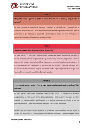 Educació Social
Curs 2023-2024
FRASE 8
“Pequeño vence a grande cuando es hábil. Primero con la cabeza, después con el
corazón”.
La frase ransmet la importància d’emprar l'habilitat, la intel·ligència i l'estratègia en la
superació d'obstacles, fins i tot quan ens enfrontem a reptes significativament més grans o
poderosos, ja que l'astúcia, la creativitat i la intel·ligència poden ser eines poderoses per
superar les limitacions físiques o els recursos limitats.
FRASE 9
“La esperanza no viene de un mito, viene del corazón”
La frase ressalta la naturalesa profundament arrelada en l’ésser humà sobre l'esperança.
Sovint, en temps difícils, les persones busquem esperança en mites, llegendes o creences
externes. No obstant això, cal considerar l'esperança com una força interna, arrelada en el
cor i en l'esperit humà. L'esperança és l'espurna que ens impulsa a continuar endavant fins i
tot en les circumstàncies més fosques. Prové de la nostra capacitat per a somiar, imaginar un
futur millor i creure en la possibilitat d'un canvi positiu.
FRASE 10
“—La historia va muy lenta. —Pero no trata bien a aquellos que la quieren acelerar.” PK i
professor
La frase destaca una veritat incòmoda sobre el canvi social i la resistència a les idees
progressistes. La història, en termes de progrés social i cultural, sovint avança a un ritme
gradual. Les transformacions significatives en la societat poden portar temps, ja que les
persones s'aferren a tradicions, creences arrelades i estructures establertes.
Aquelles persones que intenten accelerar el procés de canvi, desafiant normes socials o
lluitant per la igualtat i la justícia, poden trobar-se amb resistència i oposició. La gent sovint
Política i gestió educativa
6
 