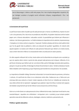 Educació Social
Curs 2023-2024
tem el desconegut i s'aferra a allò més proper, fins i tot si implica desigualtat o injustícia. Els
qui desitgen accelerar el progrés sovint enfronten crítiques, marginalització i fins i tot
persecució.
3.Conclusions de la pel·lícula
La pel·lícula tracta sobre el poder que té cada persona per a marcar una diferència, inspirar el canvi
i unir a les persones, fins i tot en les circumstàncies més difícils. Ho podem relacionar amb el nostre
paper com a futures educadores i educadors socials i la possibilitat que tindrem per influenciar i
motivar a les futures generacions. La història destaca la importància de la valentia, la perseverança
i l'empatia en la lluita contra la injustícia i l'opressió. També es destaca de forma molt subtil el dret
que ha de gaudir tota la població a rebre una educació de qualitat i igualitària. En relació amb
aquest aspecte es recalca com influeix en cada persona l’educació que rebrem a la nostra escola,
casa o entorn des de la infància i la necessitat de rebre una educació en valors positius.
Un altre aspecte rellevant de la cinta, tracta sobre com la diversitat ens enriqueix com a societat, ja
que ens aporta altres visions i punts de vista, perquè cada persona som úniques i diferents. En la
pel·lícula s’ensenya que tothom pot ser un/a bon/a líder, però el lideratge necessita valors positius,
perquè si no pot ser perillós. El lideratge ha d’estar fonamentat en valors. També cal destacar les/els
líders treballen amb l'esperança, ja que l’esperança pot transformar a les persones i les societats.
La importància d’establir diàleg i fomentar la diversitat i la inclusió de totes les persones, col·lectius
i cultures. A la pel·lícula les tribus no es relacionen entre elles. Cadascuna veu a l’altra com una
amenaça dels seus costums o rituals i resten separats, en lloc d’unir-se i treballar per reclamar els
seus drets enfront de la repressió i segregació que pateixen. Quan les tribus s’uneixen són capaces
de treballar conjuntament per tal de millorar la seva situació (la unió fa la força).
Vivim en un món divers on cada persona és única i diferent de la resta. Cada ésser humà tenim unes
característiques i aquestes ens enforteixen i enriqueixen com a societat, ja que sempre podem
aprendre coses de les diferents cultures, ideologies, costums, tradicions, pensaments, etc.
Política i gestió educativa
7
 