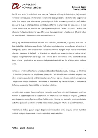 Educació Social
Curs 2023-2024
També hem après la rellevància que exerceix l’educació al llarg de la infantesa, la joventut i
l’adultesa i com aquesta pot marcar els pensaments, ideologia o comportament. Totes les persones
tenim dret a rebre una educació de qualitat i gaudir de les mateixes oportunitats, però podem
observar al llarg de tota la pel·lícula com l’educació formal és un privilegi per les persones de raça
blanca, mentre que les persones de raça negra tenen prohibit l'accés a la cultura i a rebre una
educació. Peekay intenta canviar aquest fet i dona classes particulars a habitants de diferents tribus
per transmetre els coneixements entre les diferents tribus.
Peekay rep influències educatives basades en la tolerància, la diversitat, la igualtat, la inclusió i la
diversitat al llarg de la seva vida, llevat a l'orfenat on conviu durant un temps. Durant la infantesa el
protagonista conviu amb la seva mare i la seva cuidadora d’origen africà. PeeKay rep models
educatius basats en la inclusió i la diversitat, on totes les persones mereixen el mateix tracte i
respecte independentment de la raça, sexe i cultura. Ell es relaciona de forma oberta i tracta de
forma oberta i igualitària a les persones independentment del seu lloc d’origen, ètnia o classe
social.
Mentre que a l’internat PeeKay rep una educació basada en l’odi, l’exclusió, i el rebuig a la diferència
i la diversitat (en aquest cas, ell pateix de primera mà l’odi dels africaners contra els anglesos i les
tribus africanes autòctones), amb l’amic del seu avi, Peekay rep una educació inclusiva, integradora
i respectuosa amb les diferències i la diversitat. A més també rep classes musicals, la importància
de formar-se, estudiar i la sensibilitat per la natura i el clima.
La música juga un paper fonamental con a element o nexe d’unió entre les tribus que en un primer
moment es troben separades i s'acaben unint per defensar els seus interessos conjunts. Quan totes
les tribus canten juntes és una metàfora d’alliberament i llibertat per part de les persones tribals de
Sud-àfrica que viuen oprimides davant el tracte vexatori, desigual i inhumà al qual són sotmeses.
Finalment, es destaca que un conjunt de persones treballant de forma conjunta enfront d’un ideal
poden aconseguir coses que de forma individual no serien possibles.
Política i gestió educativa
8
 