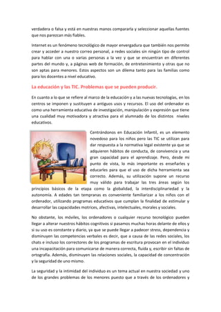 verdadera o falsa y está en nuestras manos compararla y seleccionar aquellas fuentes
que nos parezcan más fiables.
Internet es un fenómeno tecnológico de mayor envergadura que también nos permite
crear y acceder a nuestro correo personal, a redes sociales sin ningún tipo de control
para hablar con una o varias personas a la vez y que se encuentran en diferentes
partes del mundo y, a páginas web de formación, de entretenimiento y otras que no
son aptas para menores. Estos aspectos son un dilema tanto para las familias como
para los docentes a nivel educativo.
La educación y las TIC. Problemas que se pueden producir.
En cuanto a lo que se refiere al marco de la educación y a las nuevas tecnologías, en los
centros se imponen y sustituyen a antiguos usos y recursos. El uso del ordenador es
como una herramienta educativa de investigación, manipulación y expresión que tiene
una cualidad muy motivadora y atractiva para el alumnado de los distintos niveles
educativos.
Centrándonos en Educación Infantil, es un elemento
novedoso para los niños pero las TIC se utilizan para
dar respuesta a la normativa legal existente ya que se
adquieren hábitos de conducta, de convivencia y una
gran capacidad para el aprendizaje. Pero, desde mi
punto de vista, lo más importante es enseñarles y
educarles para que el uso de dicha herramienta sea
correcto. Además, su utilización supone un recurso
muy válido para trabajar las tres áreas según los
principios básicos de la etapa como la globalidad, la interdisciplinariedad y la
autonomía. A edades tan tempranas es conveniente familiarizar a los niños con el
ordenador, utilizando programas educativos que cumplan la finalidad de estimular y
desarrollar las capacidades motrices, afectivas, intelectuales, morales y sociales.
No obstante, los móviles, los ordenadores o cualquier recurso tecnológico pueden
llegar a alterar nuestros hábitos cognitivos si pasamos muchas horas delante de ellos y
si su uso es constante y diario, ya que se puede llegar a padecer stress, dependencia y
disminuyen las competencias verbales es decir, que a causa de las redes sociales, los
chats e incluso los correctores de los programas de escritura provocan en el individuo
una incapacitación para comunicarse de manera correcta, fluida y, escribir sin faltas de
ortografía. Además, disminuyen las relaciones sociales, la capacidad de concentración
y la seguridad de uno mismo.
La seguridad y la intimidad del individuo es un tema actual en nuestra sociedad y uno
de los grandes problemas de los menores puesto que a través de los ordenadores y
 