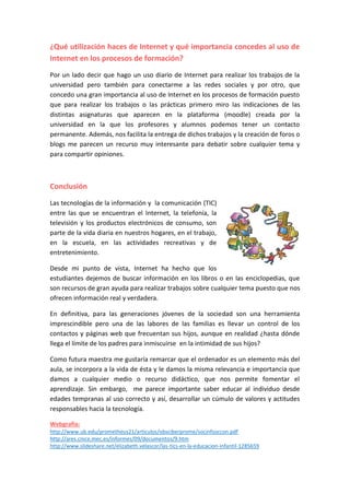 ¿Qué utilización haces de Internet y qué importancia concedes al uso de
Internet en los procesos de formación?
Por un lado decir que hago un uso diario de Internet para realizar los trabajos de la
universidad pero también para conectarme a las redes sociales y por otro, que
concedo una gran importancia al uso de Internet en los procesos de formación puesto
que para realizar los trabajos o las prácticas primero miro las indicaciones de las
distintas asignaturas que aparecen en la plataforma (moodle) creada por la
universidad en la que los profesores y alumnos podemos tener un contacto
permanente. Además, nos facilita la entrega de dichos trabajos y la creación de foros o
blogs me parecen un recurso muy interesante para debatir sobre cualquier tema y
para compartir opiniones.
Conclusión
Las tecnologías de la información y la comunicación (TIC)
entre las que se encuentran el Internet, la telefonía, la
televisión y los productos electrónicos de consumo, son
parte de la vida diaria en nuestros hogares, en el trabajo,
en la escuela, en las actividades recreativas y de
entretenimiento.
Desde mi punto de vista, Internet ha hecho que los
estudiantes dejemos de buscar información en los libros o en las enciclopedias, que
son recursos de gran ayuda para realizar trabajos sobre cualquier tema puesto que nos
ofrecen información real y verdadera.
En definitiva, para las generaciones jóvenes de la sociedad son una herramienta
imprescindible pero una de las labores de las familias es llevar un control de los
contactos y páginas web que frecuentan sus hijos, aunque en realidad ¿hasta dónde
llega el límite de los padres para inmiscuirse en la intimidad de sus hijos?
Como futura maestra me gustaría remarcar que el ordenador es un elemento más del
aula, se incorpora a la vida de ésta y le damos la misma relevancia e importancia que
damos a cualquier medio o recurso didáctico, que nos permite fomentar el
aprendizaje. Sin embargo, me parece importante saber educar al individuo desde
edades tempranas al uso correcto y así, desarrollar un cúmulo de valores y actitudes
responsables hacia la tecnología.
Webgrafía:
http://www.ub.edu/prometheus21/articulos/obsciberprome/socinfsoccon.pdf
http://ares.cnice.mec.es/informes/09/documentos/9.htm
http://www.slideshare.net/elizabeth.velascor/las-tics-en-la-educacion-infantil-1285659
 