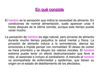 En qué consiste El  hambre  es la sensación que indica la necesidad de alimento. En condiciones de normal alimentación, suele aparecer unas 4 horas después de la última comida, aunque este tiempo puede variar mucho. La sensación de  hambre  es algo natural, pero privarse de alimento durante mucho tiempo perjudica la salud mental y física. La privación de alimento induce a la somnolencia, atenúa las emociones e impide pensar con normalidad. El deseo de comer se hace prioritario y se diluyen los valores morales. El  hambre  extrema puede tener un efecto deshumanizador que lleve al robo, al asesinato e incluso al canibalismo. A menudo el  hambre  va acompañada de enfermedad y epidemias, que tienen su origen en el estado de debilitamiento de los afectados. 