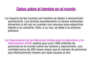 Datos sobre el hambre en el mundo La mayoría de las muertes por hambre se deben a desnutrición permanente. Las familias sencillamente no tienen suficientes alimentos (o tal vez no cuentan con recursos para adquirirlos debido a su carestía). Esto, a su vez, se debe a la extrema pobreza. La Organización de las Naciones Unidas para la Agricultura y la Alimentación (FAO)  estima que unos 1500 millones de personas en el mundo sufren de hambre y desnutrición, una cantidad cerca de 200 veces mayor que el número de personas que efectivamente mueren por esas causas al año. 