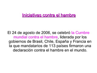Iniciativas contra el hambre El 24 de agosto de 2006, se celebró  la Cumbre mundial contra el hambre , liderada por los gobiernos de Brasil, Chile, España y Francia en la que mandatarios de 113 países firmaron una declaración contra el hambre en el mundo. 